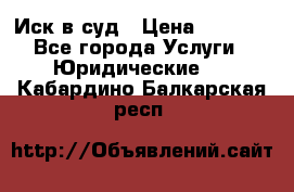 Иск в суд › Цена ­ 1 500 - Все города Услуги » Юридические   . Кабардино-Балкарская респ.